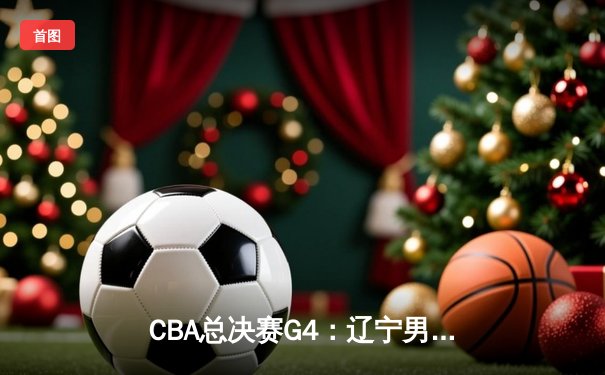 CBA总决赛G4：辽宁男篮加时苦战夺赛点，赵继伟关键三分定乾坤