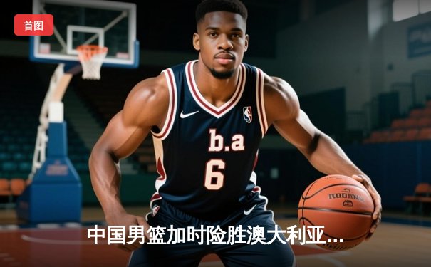 中国男篮加时险胜澳大利亚 周琦28+15制霸内线